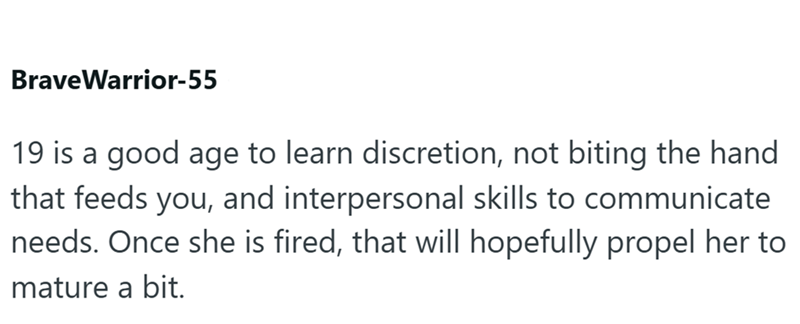 BraveWarrior-55 19 is a good age to learn discretion, not biting the hand that feeds you, and interpersonal skills to communicate needs. Once she is fired, that will hopefully propel her to mature a bit.