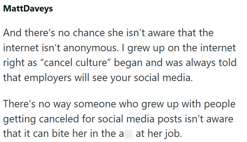 MattDaveys And there's no chance she isn't aware that the internet isn't anonymous. I grew up on the internet right as "cancel culture" began and was always told that employers will see your social media. There's no way someone who grew up with people getting canceled for social media posts isn't aware that it can bite her in the a at her job.