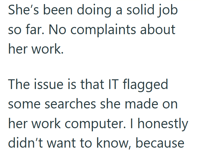 She's been doing a solid job so far. No complaints about her work. The issue is that IT flagged some searches she made on her work computer. I honestly didn't want to know, because