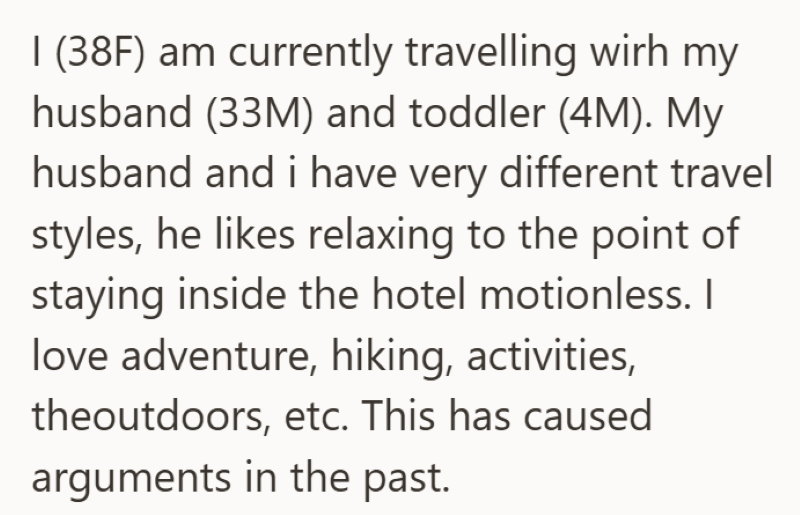 I (38F) am currently travelling wirh my husband (33M) and toddler (4M). My husband and i have very different travel styles, he likes relaxing to the point of staying inside the hotel motionless. I love adventure, hiking, activities, theoutdoors, etc. This has caused arguments in the past.