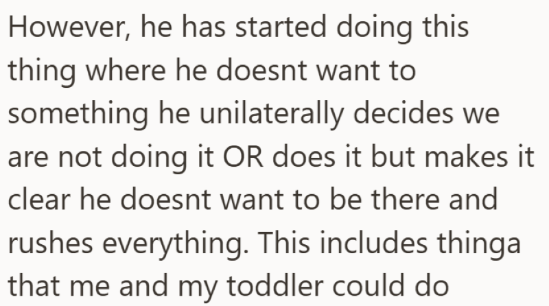 However, he has started doing this thing where he doesnt want to something he unilaterally decides we are not doing it OR does it but makes it clear he doesnt want to be there and rushes everything. This includes thinga that me and my toddler could do