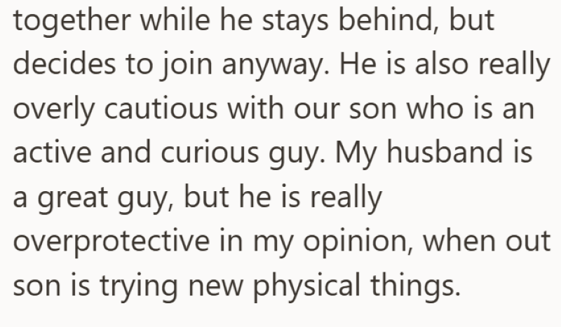 together while he stays behind, but decides to join anyway. He is also really overly cautious with our son who is an active and curious guy. My husband is a great guy, but he is really overprotective in my opinion, when out son is trying new physical things.