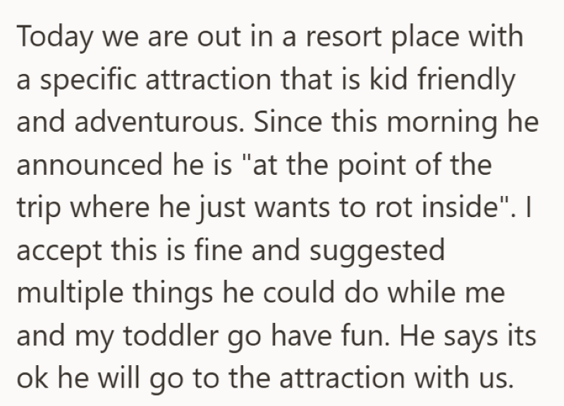 Today we are out in a resort place with a specific attraction that is kid friendly and adventurous. Since this morning he announced he is "at the point of the trip where he just wants to rot inside". I accept this is fine and suggested multiple things he could do while me and my toddler go have fun. He says its ok he will go to the attraction with us.