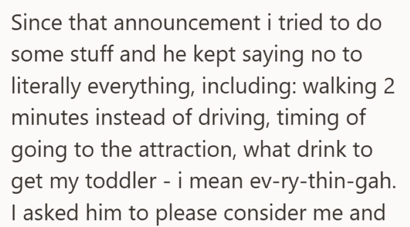 Since that announcement i tried to do some stuff and he kept saying no to literally everything, including: walking 2 minutes instead of driving, timing of going to the attraction, what drink to get my toddler - i mean ev-ry-thin-gah. I asked him to please consider me and