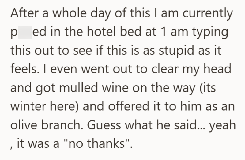 After a whole day of this I am currently ped in the hotel bed at 1 am typing this out to see if this is as stupid as it feels. I even went out to clear my head and got mulled wine on the way (its winter here) and offered it to him as an olive branch. Guess what he said... yeah , it was a "no thanks".
