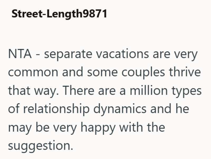Street-Length9871 NTA - separate vacations are very common and some couples thrive that way. There are a million types of relationship dynamics and he may be very happy with the suggestion.