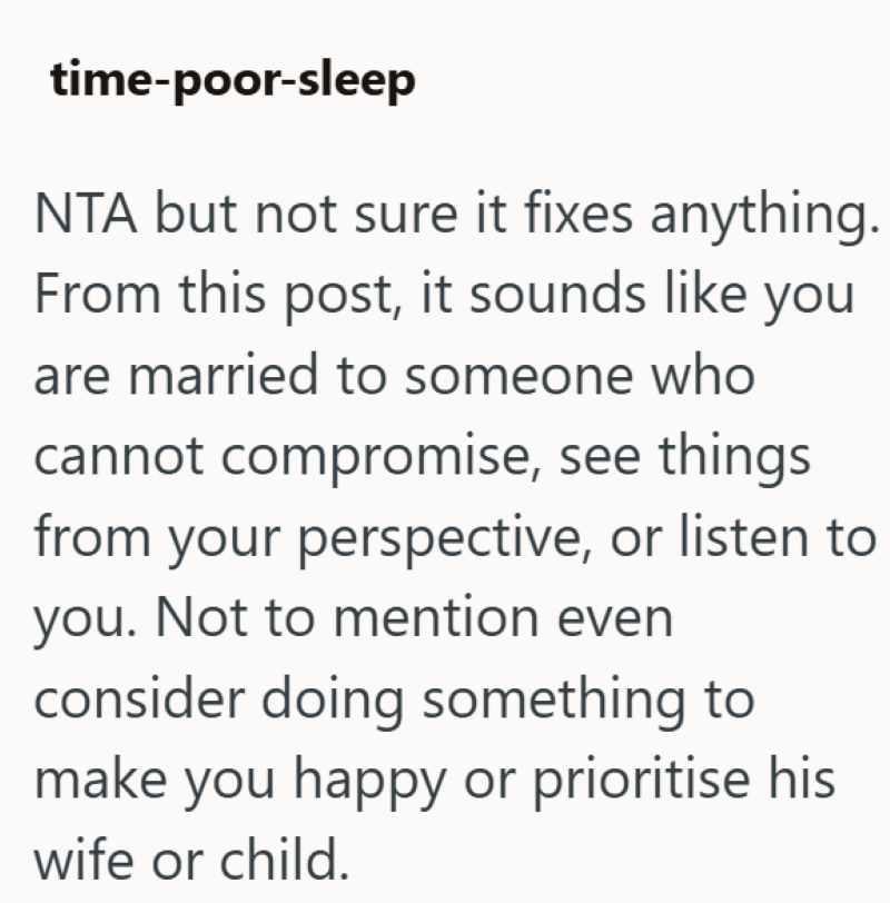 time-poor-sleep NTA but not sure it fixes anything. From this post, it sounds like you are married to someone who cannot compromise, see things from your perspective, or listen to you. Not to mention even consider doing something to make you happy or prioritise his wife or child.