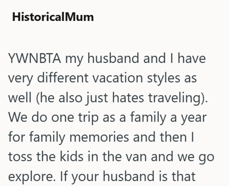 HistoricalMum YWNBTA my husband and I have very different vacation styles as well (he also just hates traveling). We do one trip as a family a year for family memories and then I toss the kids in the van and we go explore. If your husband is that