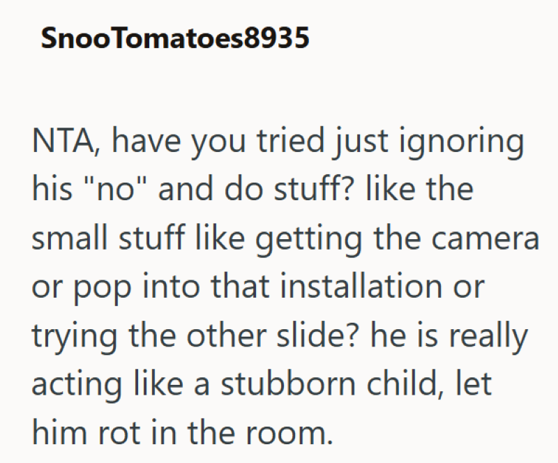 SnooTomatoes8935 NTA, have you tried just ignoring his "no" and do stuff? like the small stuff like getting the camera or pop into that installation or trying the other slide? he is really acting like a stubborn child, let him rot in the room.
