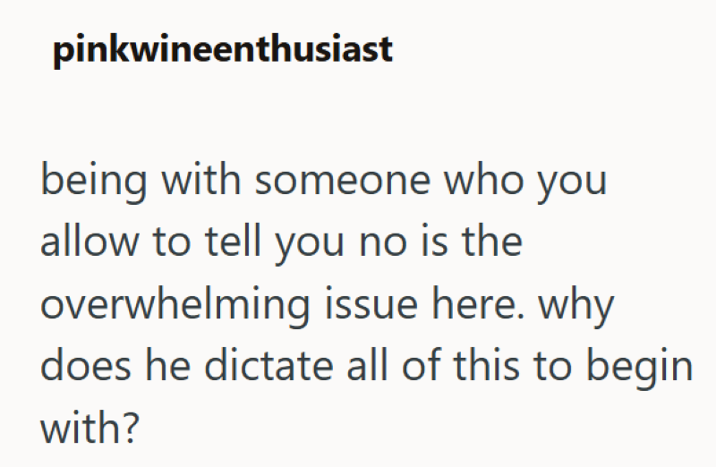 pinkwineenthusiast being with someone who you allow to tell you no is the overwhelming issue here. why does he dictate all of this to begin with?