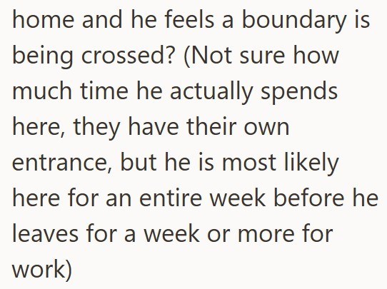 home and he feels a boundary is being crossed? (Not sure how much time he actually spends here, they have their own entrance, but he is most likely here for an entire week before he leaves for a week or more for work)
