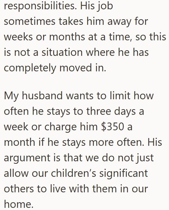 responsibilities. His job sometimes takes him away for weeks or months at a time, so this is not a situation where he has completely moved in. My husband wants to limit how often he stays to three days a week or charge him $350 a month if he stays more often. His argument is that we do not just allow our children's significant others to live with them in our home.