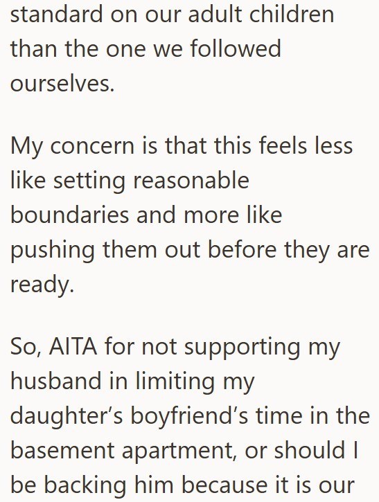 standard on our adult children than the one we followed ourselves. My concern is that this feels less like setting reasonable boundaries and more like pushing them out before they are ready. So, AITA for not supporting my husband in limiting my daughter's boyfriend's time in the basement apartment, or should I be backing him because it is our