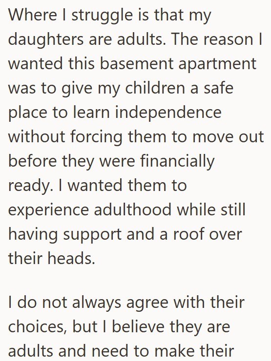 Where I struggle is that my daughters are adults. The reason I wanted this basement apartment was to give my children a safe place to learn independence without forcing them to move out before they were financially ready. I wanted them to experience adulthood while still having support and a roof over their heads. I do not always agree with their choices, but I believe they are adults and need to make their