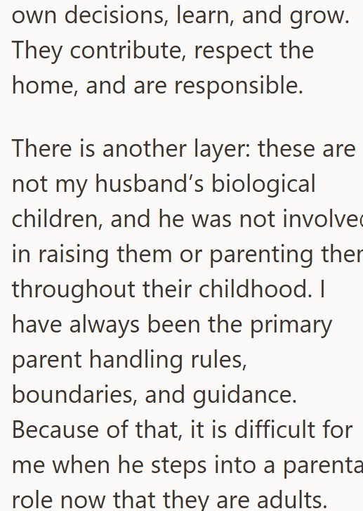 own decisions, learn, and grow. They contribute, respect the home, and are responsible. There is another layer: these are not my husband's biological children, and he was not involve in raising them or parenting ther throughout their childhood. I have always been the primary parent handling rules, boundaries, and guidance. Because of that, it is difficult for me when he steps into a parenta role now that they are adults.