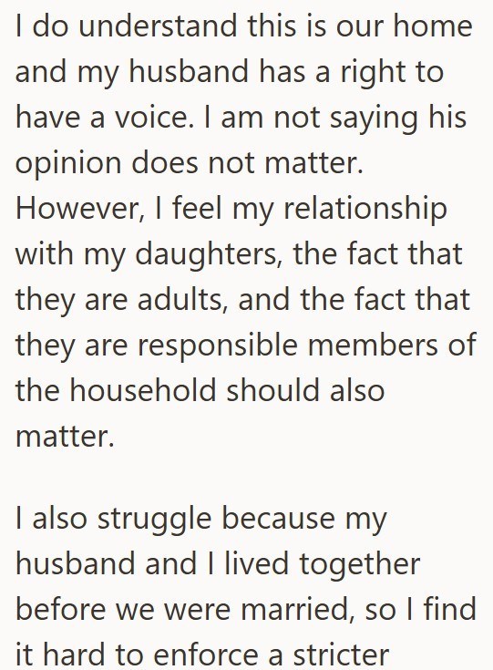 I do understand this is our home and my husband has a right to have a voice. I am not saying his opinion does not matter. However, I feel my relationship with my daughters, the fact that they are adults, and the fact that they are responsible members of the household should also matter. I also struggle because my husband and I lived together before we were married, so I find it hard to enforce a stricter