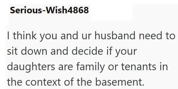 Serious-Wish4868 I think you and ur husband need to sit down and decide if your daughters are family or tenants in the context of the basement.