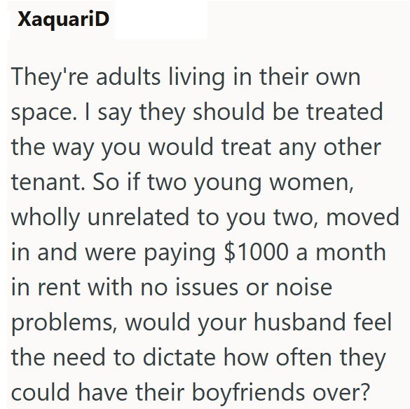 XaquariD They're adults living in their own space. I say they should be treated the way you would treat any other tenant. So if two young women, wholly unrelated to you two, moved in and were paying $1000 a month in rent with no issues or noise problems, would your husband feel the need to dictate how often they could have their boyfriends over?
