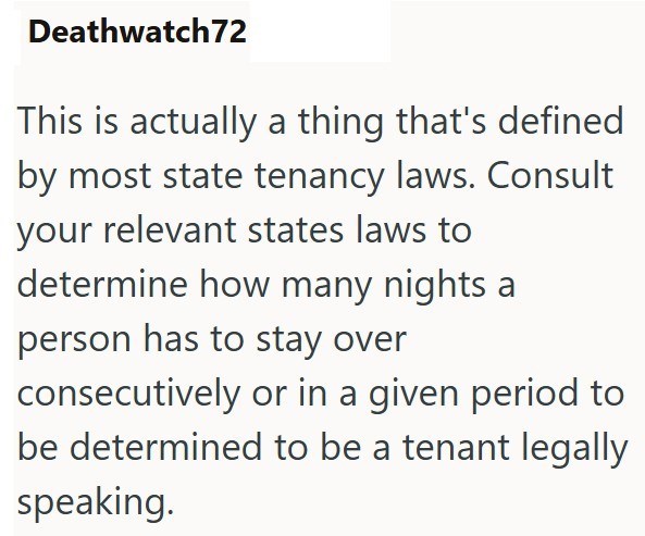 Deathwatch72 This is actually a thing that's defined by most state tenancy laws. Consult your relevant states laws to determine how many nights a person has to stay over consecutively or in a given period to be determined to be a tenant legally speaking.
