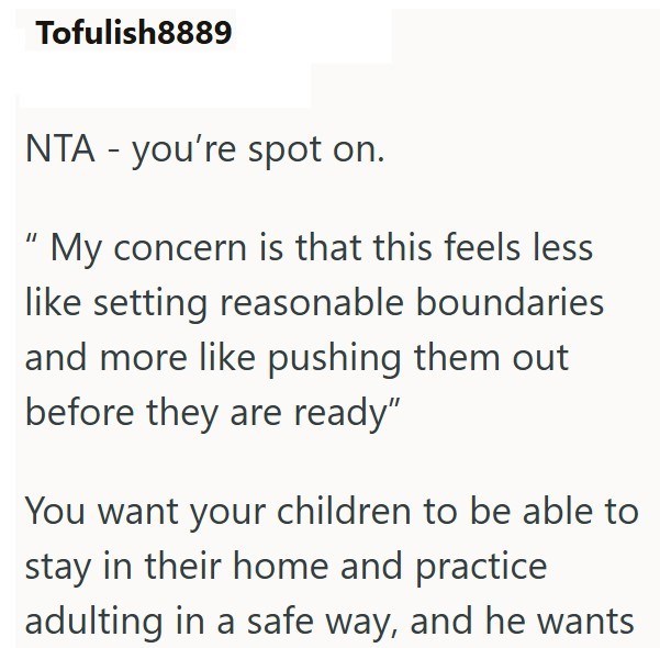 Tofulish8889 NTA - you're spot on. "My concern is that this feels less like setting reasonable boundaries and more like pushing them out before they are ready" You want your children to be able to stay in their home and practice adulting in a safe way, and he wants