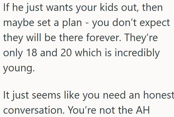 If he just wants your kids out, then maybe set a plan - you don't expect they will be there forever. They're only 18 and 20 which is incredibly young. It just seems like you need an honest conversation. You're not the AH