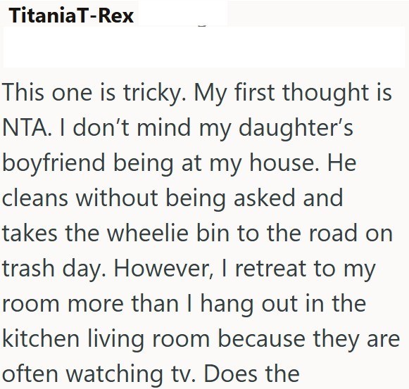 TitaniaT-Rex This one is tricky. My first thought is NTA. I don't mind my daughter's boyfriend being at my house. He cleans without being asked and takes the wheelie bin to the road on trash day. However, I retreat to my room more than I hang out in the kitchen living room because they are often watching tv. Does the