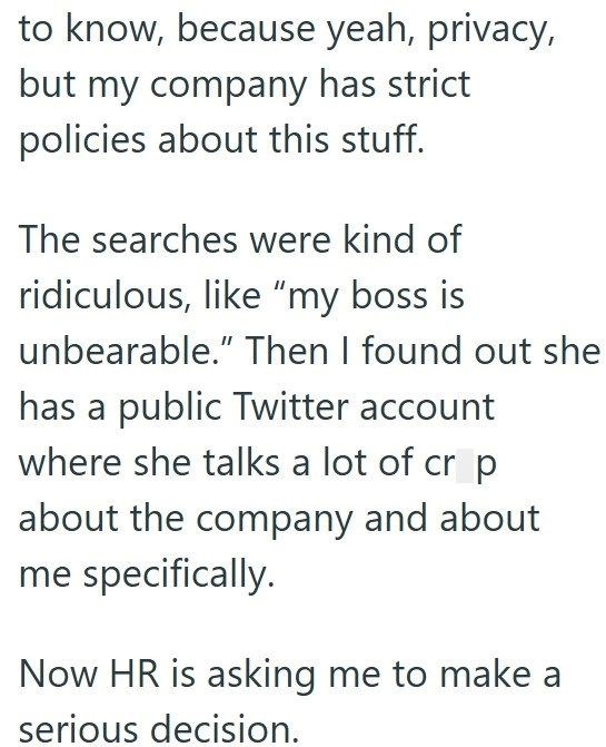 to know, because yeah, privacy, but my company has strict policies about this stuff. The searches were kind of ridiculous, like "my boss is unbearable." Then I found out she has a public Twitter account where she talks a lot of cr p about the company and about me specifically. Now HR is asking me to make a serious decision.