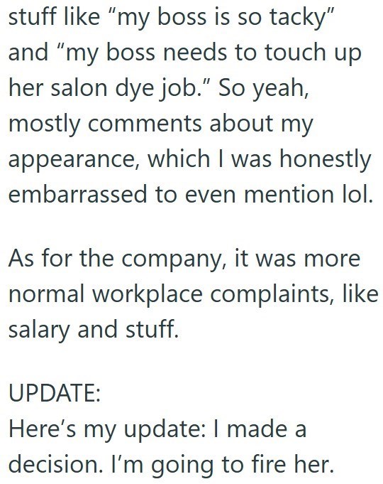stuff like "my boss is so tacky" and "my boss needs to touch up her salon dye job." So yeah, mostly comments about my appearance, which I was honestly embarrassed to even mention lol. As for the company, it was more normal workplace complaints, like salary and stuff. UPDATE: Here's my update: I made a decision. I'm going to fire her.