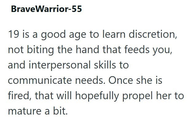 BraveWarrior-55 19 is a good age to learn discretion, not biting the hand that feeds you, and interpersonal skills to communicate needs. Once she is fired, that will hopefully propel her to mature a bit.