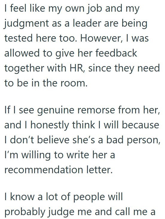 I feel like my own job and my judgment as a leader are being tested here too. However, I was allowed to give her feedback together with HR, since they need to be in the room. If I see genuine remorse from her, and I honestly think I will because I don't believe she's a bad person, I'm willing to write her a recommendation letter. I know a lot of people will probably judge me and call me a