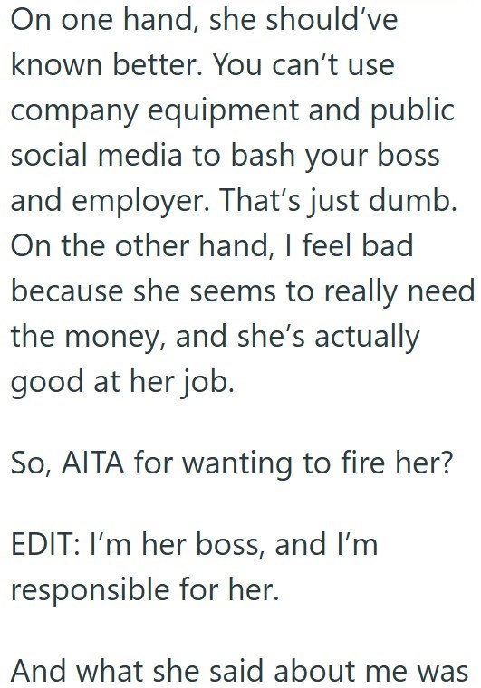 On one hand, she should've known better. You can't use company equipment and public social media to bash your boss and employer. That's just dumb. On the other hand, I feel bad because she seems to really need the money, and she's actually good at her job. So, AITA for wanting to fire her? EDIT: I'm her boss, and I'm responsible for her. And what she said about me was