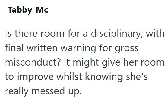 Tabby_Mc Is there room for a disciplinary, with final written warning for gross misconduct? It might give her room to improve whilst knowing she's really messed up.