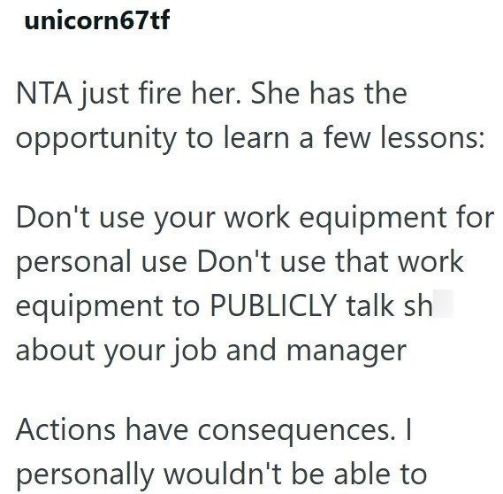 unicorn67tf NTA just fire her. She has the opportunity to learn a few lessons: Don't use your work equipment for personal use Don't use that work equipment to PUBLICLY talk sh about your job and manager Actions have consequences. I personally wouldn't be able to