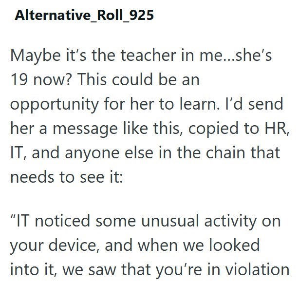 Alternative_Roll_925 Maybe it's the teacher in me...she's 19 now? This could be an opportunity for her to learn. I'd send her a message like this, copied to HR, IT, and anyone else in the chain that needs to see it: "IT noticed some unusual activity on your device, and when we looked into it, we saw that you're in violation