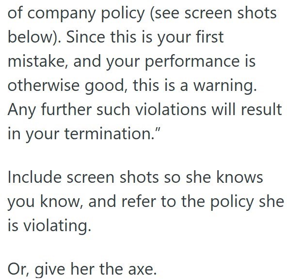of company policy (see screen shots below). Since this is your first mistake, and your performance is otherwise good, this is a warning. Any further such violations will result in your termination.” Include screen shots so she knows you know, and refer to the policy she is violating. Or, give her the axe.