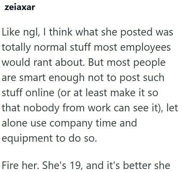 zeiaxar Like ngl, I think what she posted was totally normal stuff most employees would rant about. But most people are smart enough not to post such stuff online (or at least make it so that nobody from work can see it), let alone use company time and equipment to do so. Fire her. She's 19, and it's better she