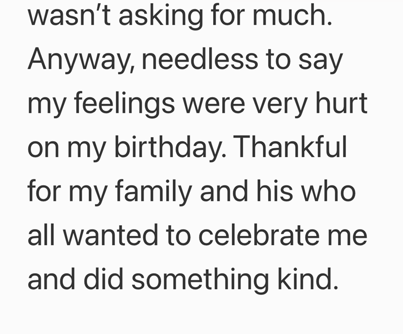 wasn't asking for much. Anyway, needless to say my feelings were very hurt on my birthday. Thankful for my family and his who all wanted to celebrate me and did something kind.