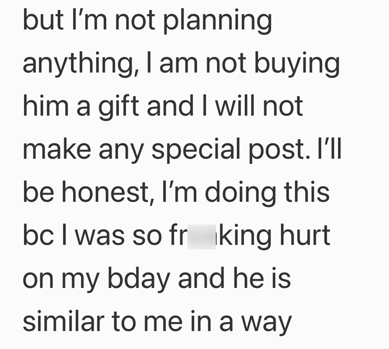 but I'm not planning anything, I am not buying him a gift and I will not make any special post. I'll be honest, I'm doing this bc I was so frking hurt on my bday and he is similar to me in a way