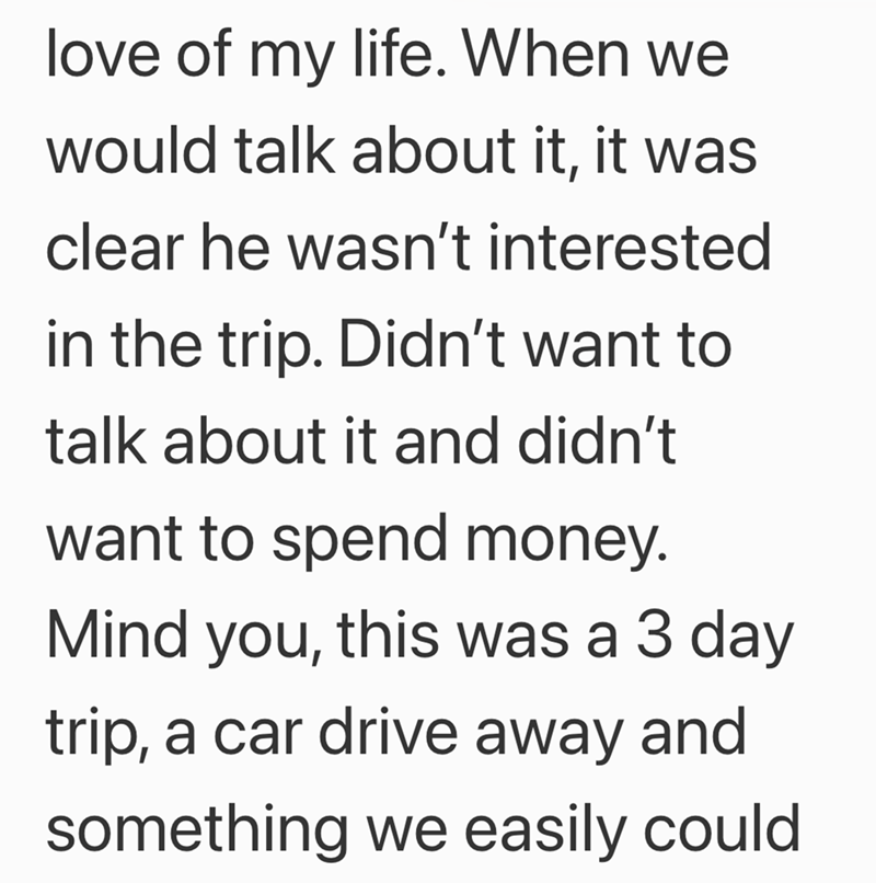 love of my life. When we would talk about it, it was clear he wasn't interested in the trip. Didn't want to talk about it and didn't want to spend money. Mind you, this was a 3 day trip, a car drive away and something we easily could