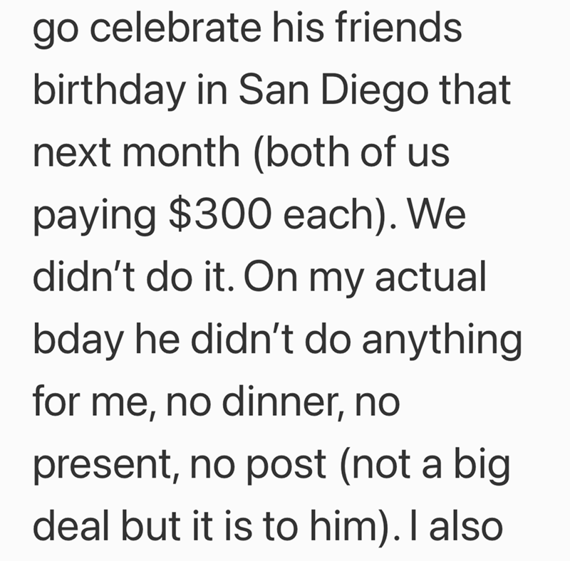 go celebrate his friends birthday in San Diego that next month (both of us paying $300 each). We didn't do it. On my actual bday he didn't do anything for me, no dinner, no present, no post (not a big deal but it is to him). I also