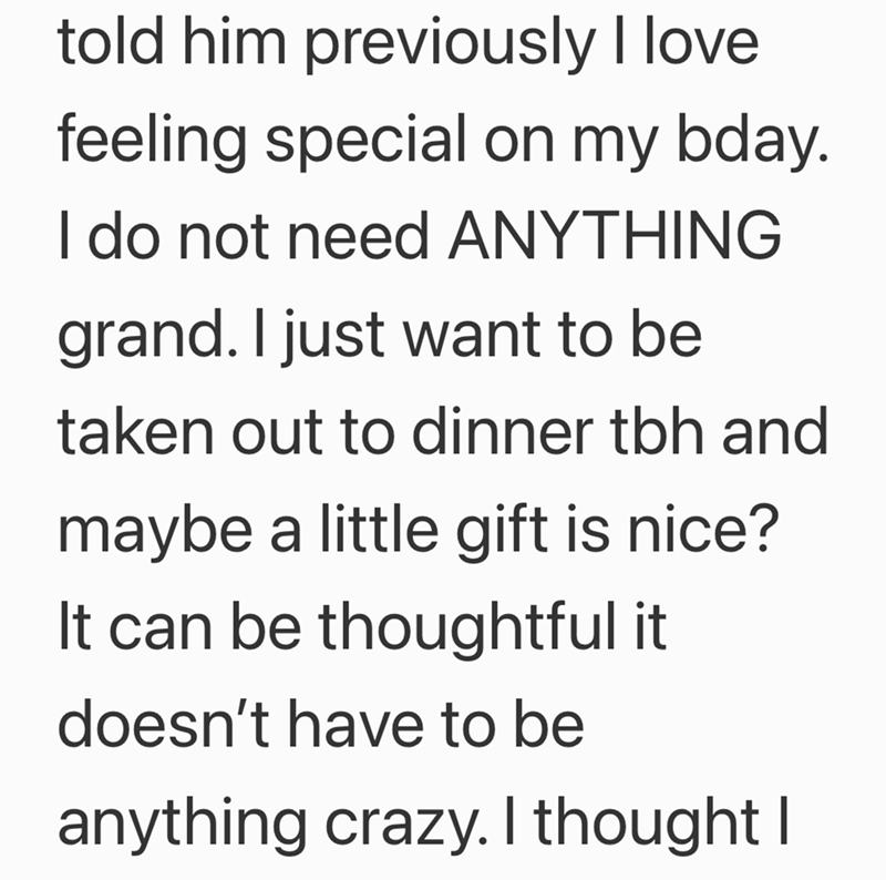 told him previously I love feeling special on my bday. I do not need ANYTHING grand. I just want to be taken out to dinner tbh and maybe a little gift is nice? It can be thoughtful it doesn't have to be anything crazy. I thought I
