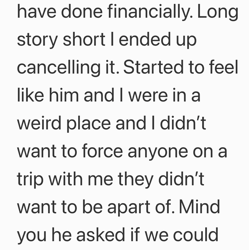 have done financially. Long story short I ended up cancelling it. Started to feel like him and I were in a weird place and I didn't want to force anyone on a trip with me they didn't want to be apart of. Mind you he asked if we could