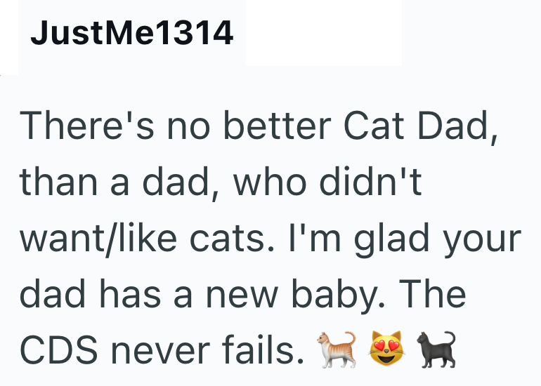 JustMe1314 There's no better Cat Dad, than a dad, who didn't want/like cats. I'm glad your dad has a new baby. The CDS never fails.