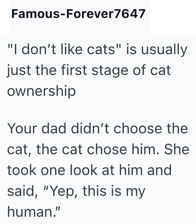 Famous-Forever7647 "I don't like cats" is usually just the first stage of cat ownership Your dad didn't choose the cat, the cat chose him. She took one look at him and said, "Yep, this is my human."