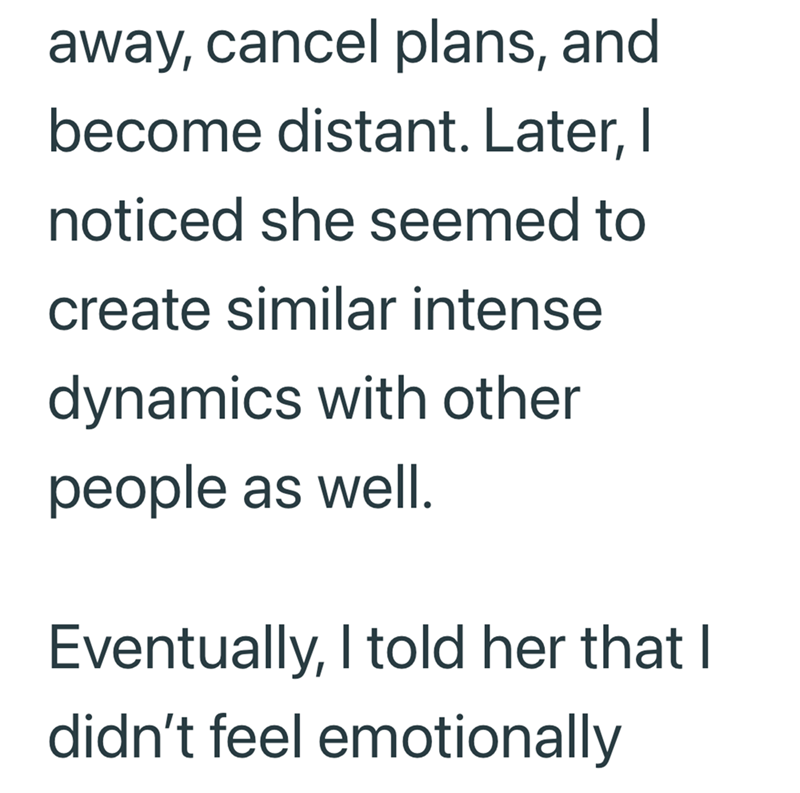 away, cancel plans, and become distant. Later, I noticed she seemed to create similar intense dynamics with other people as well. Eventually, I told her that I didn't feel emotionally