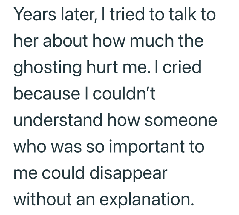 Years later, I tried to talk to her about how much the ghosting hurt me. I cried. because I couldn't understand how someone who was so important to me could disappear without an explanation.