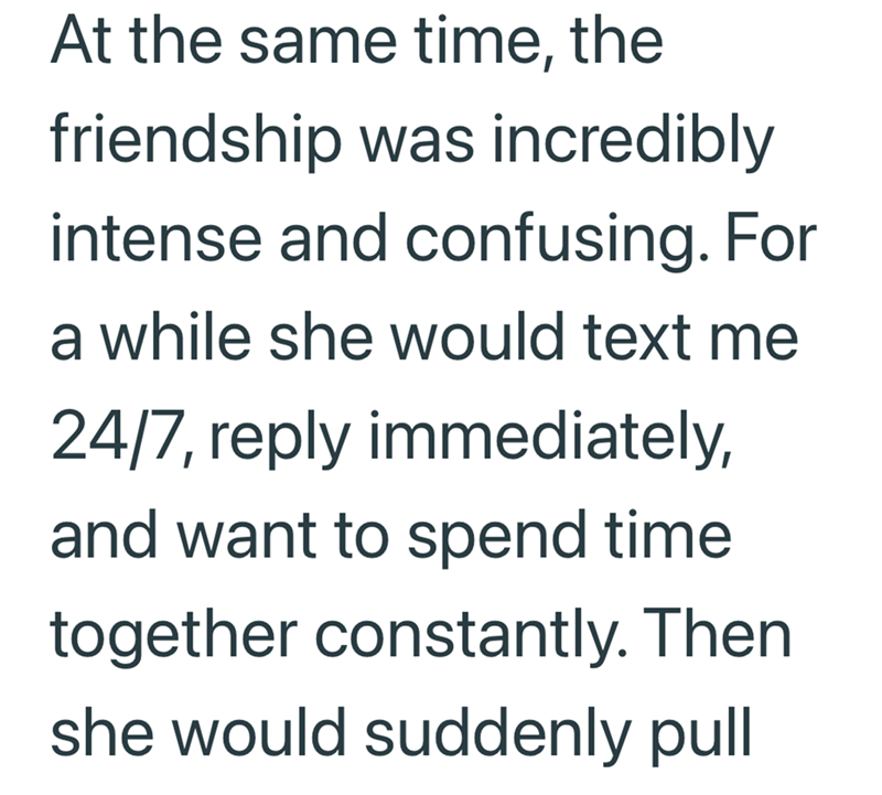 At the same time, the friendship was incredibly intense and confusing. For a while she would text me 24/7, reply immediately, and want to spend time together constantly. Then she would suddenly pull