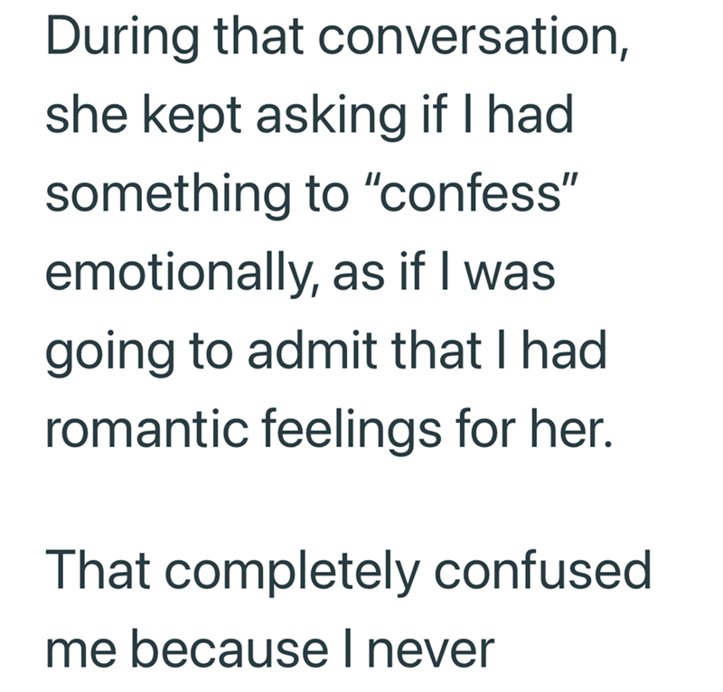 During that conversation, she kept asking if I had something to "confess" emotionally, as if I was going to admit that I had romantic feelings for her. That completely confused me because I never