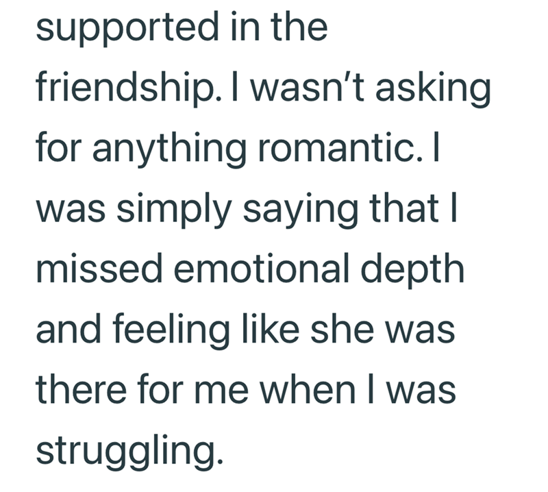 supported in the friendship. I wasn't asking for anything romantic. I was simply saying that I missed emotional depth and feeling like she was there for me when I was struggling.