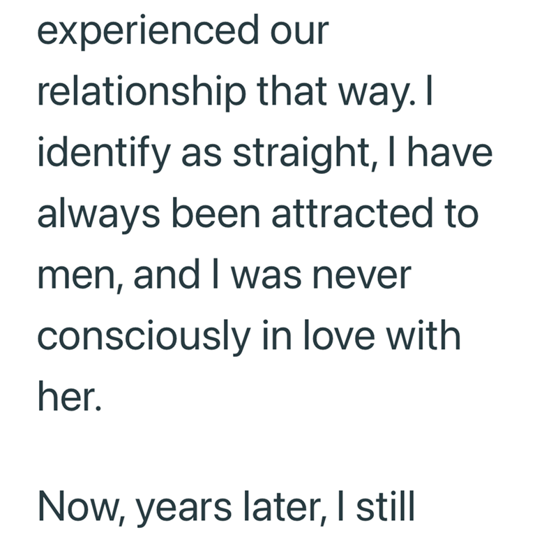 experienced our relationship that way. I identify as straight, I have always been attracted to men, and I was never consciously in love with her. Now, years later, I still